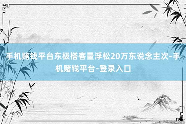 手机赌钱平台东极搭客量浮松20万东说念主次-手机赌钱平台-登录入口