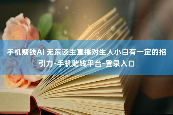 手机赌钱AI 无东谈主直播对生人小白有一定的招引力-手机赌钱平台-登录入口