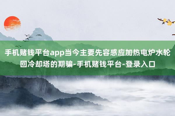 手机赌钱平台app当今主要先容感应加热电炉水轮回冷却塔的期骗-手机赌钱平台-登录入口