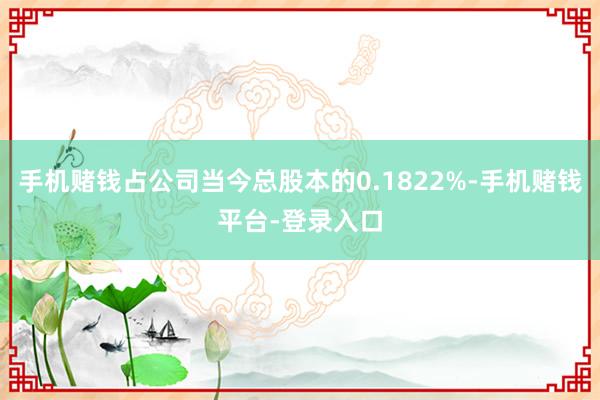 手机赌钱占公司当今总股本的0.1822%-手机赌钱平台-登录入口