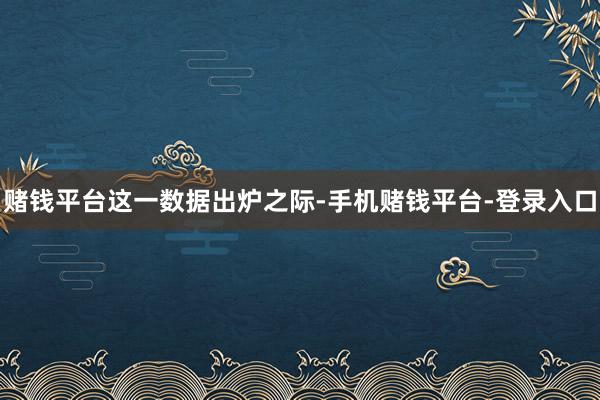 赌钱平台　　这一数据出炉之际-手机赌钱平台-登录入口