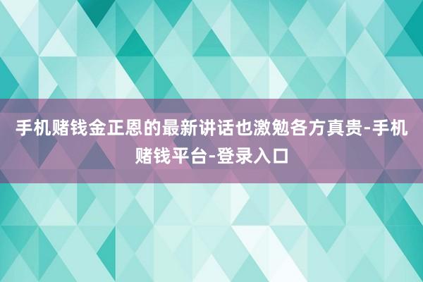 手机赌钱金正恩的最新讲话也激勉各方真贵-手机赌钱平台-登录入口