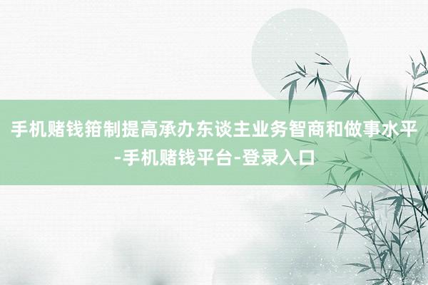 手机赌钱箝制提高承办东谈主业务智商和做事水平-手机赌钱平台-登录入口