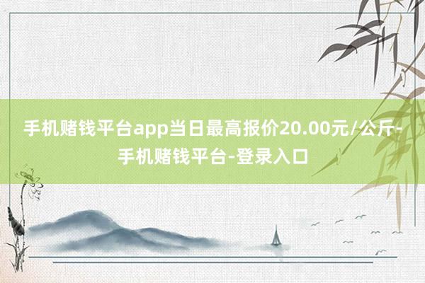 手机赌钱平台app当日最高报价20.00元/公斤-手机赌钱平台-登录入口