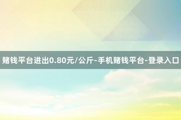 赌钱平台进出0.80元/公斤-手机赌钱平台-登录入口