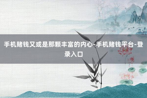 手机赌钱又或是那颗丰富的内心-手机赌钱平台-登录入口