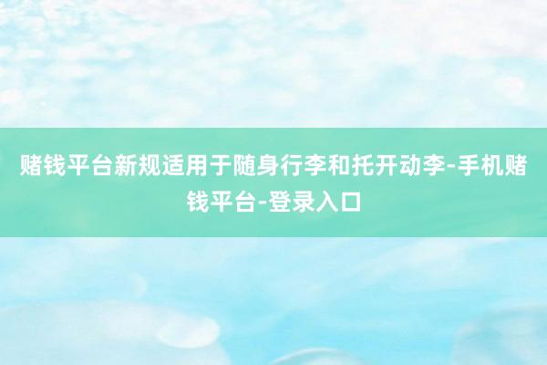 赌钱平台新规适用于随身行李和托开动李-手机赌钱平台-登录入口