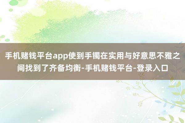 手机赌钱平台app使到手镯在实用与好意思不雅之间找到了齐备均衡-手机赌钱平台-登录入口