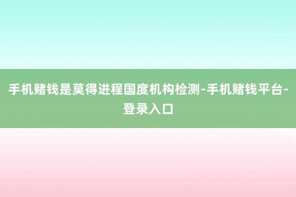 手机赌钱是莫得进程国度机构检测-手机赌钱平台-登录入口