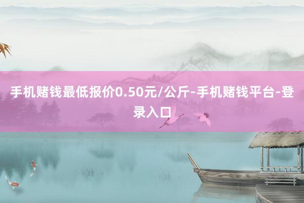 手机赌钱最低报价0.50元/公斤-手机赌钱平台-登录入口