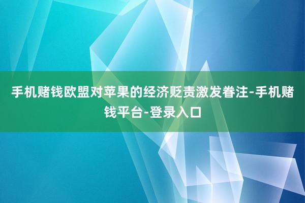 手机赌钱欧盟对苹果的经济贬责激发眷注-手机赌钱平台-登录入口