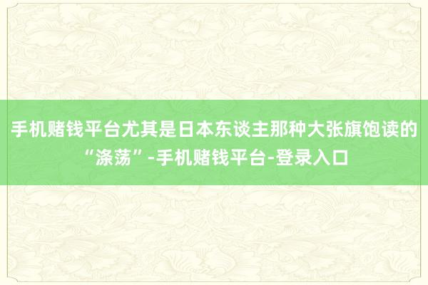 手机赌钱平台尤其是日本东谈主那种大张旗饱读的“涤荡”-手机赌钱平台-登录入口