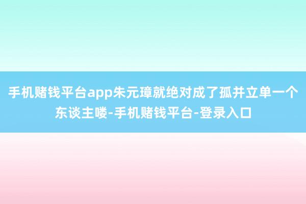 手机赌钱平台app朱元璋就绝对成了孤并立单一个东谈主喽-手机赌钱平台-登录入口