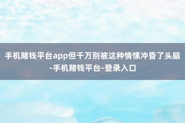 手机赌钱平台app但千万别被这种情愫冲昏了头脑-手机赌钱平台-登录入口