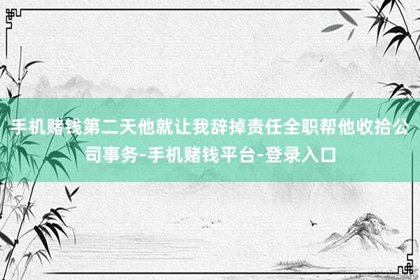 手机赌钱第二天他就让我辞掉责任全职帮他收拾公司事务-手机赌钱平台-登录入口