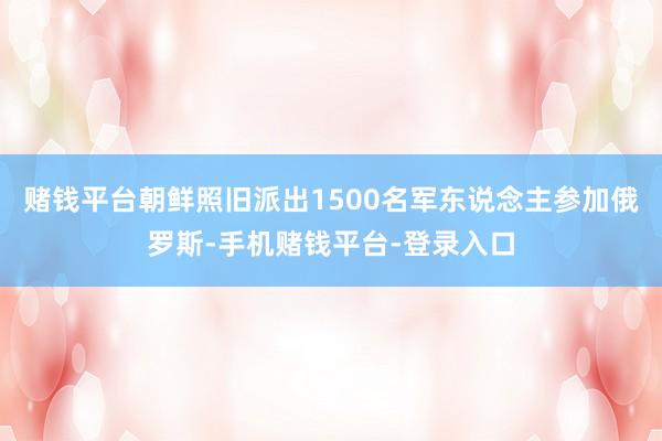 赌钱平台朝鲜照旧派出1500名军东说念主参加俄罗斯-手机赌钱平台-登录入口