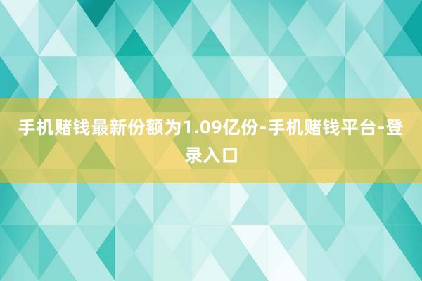 手机赌钱最新份额为1.09亿份-手机赌钱平台-登录入口