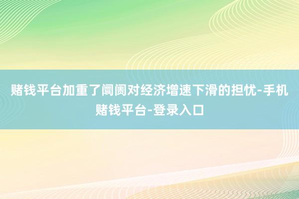 赌钱平台加重了阛阓对经济增速下滑的担忧-手机赌钱平台-登录入口