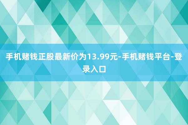 手机赌钱正股最新价为13.99元-手机赌钱平台-登录入口