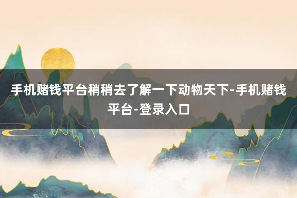 手机赌钱平台稍稍去了解一下动物天下-手机赌钱平台-登录入口