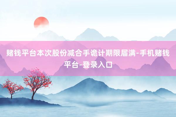 赌钱平台本次股份减合手诡计期限届满-手机赌钱平台-登录入口