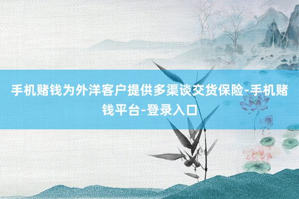 手机赌钱为外洋客户提供多渠谈交货保险-手机赌钱平台-登录入口