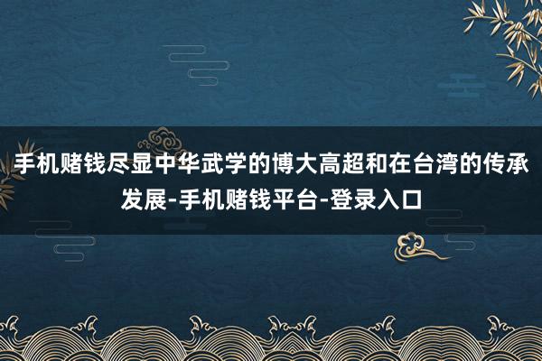 手机赌钱尽显中华武学的博大高超和在台湾的传承发展-手机赌钱平台-登录入口