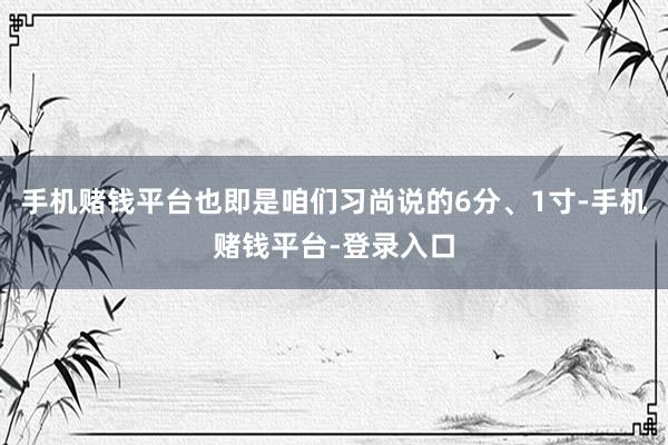 手机赌钱平台也即是咱们习尚说的6分、1寸-手机赌钱平台-登录入口