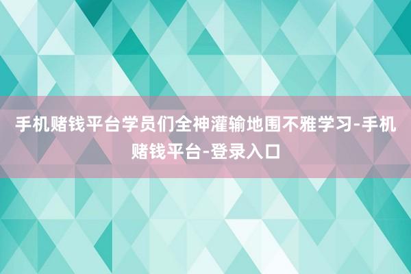 手机赌钱平台学员们全神灌输地围不雅学习-手机赌钱平台-登录入口