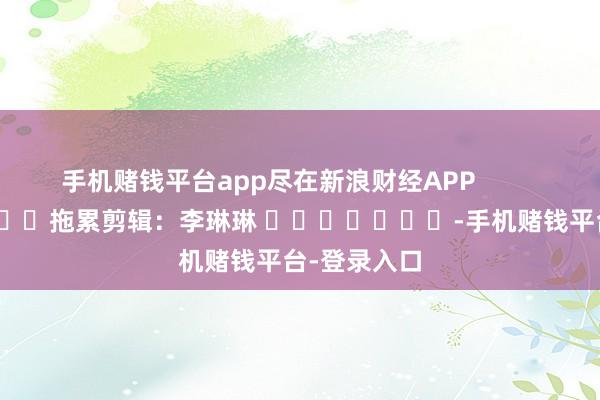 手机赌钱平台app尽在新浪财经APP            						拖累剪辑：李琳琳 							-手机赌钱平台-登录入口