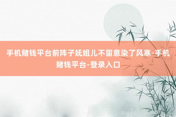 手机赌钱平台前阵子妩姐儿不留意染了风寒-手机赌钱平台-登录入口