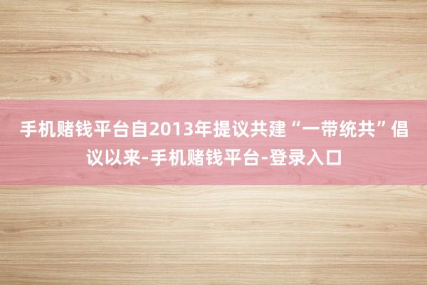 手机赌钱平台自2013年提议共建“一带统共”倡议以来-手机赌钱平台-登录入口