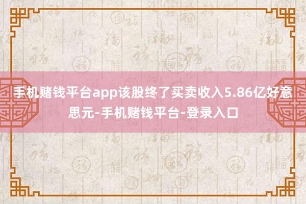 手机赌钱平台app该股终了买卖收入5.86亿好意思元-手机赌钱平台-登录入口