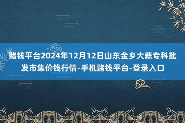 赌钱平台2024年12月12日山东金乡大蒜专科批发市集价钱行情-手机赌钱平台-登录入口