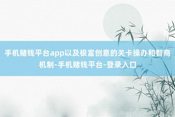 手机赌钱平台app以及极富创意的关卡操办和智商机制-手机赌钱平台-登录入口