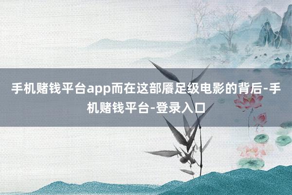 手机赌钱平台app而在这部餍足级电影的背后-手机赌钱平台-登录入口