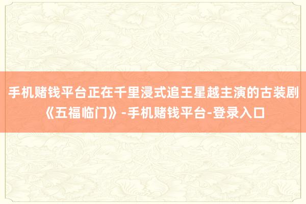 手机赌钱平台正在千里浸式追王星越主演的古装剧《五福临门》-手机赌钱平台-登录入口