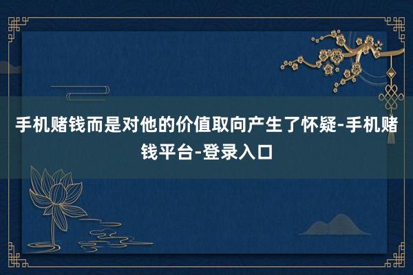 手机赌钱而是对他的价值取向产生了怀疑-手机赌钱平台-登录入口