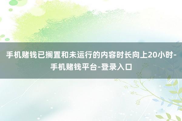手机赌钱已搁置和未运行的内容时长向上20小时-手机赌钱平台-登录入口