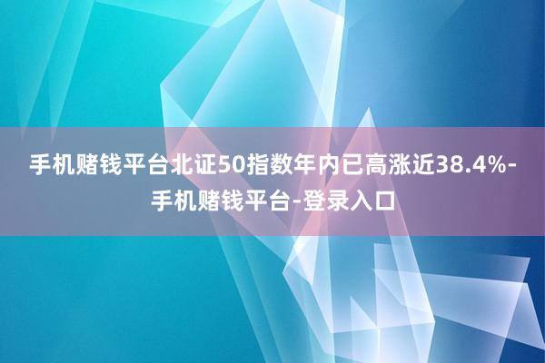 手机赌钱平台北证50指数年内已高涨近38.4%-手机赌钱平台-登录入口