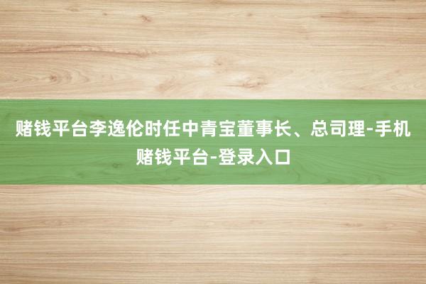 赌钱平台李逸伦时任中青宝董事长、总司理-手机赌钱平台-登录入口