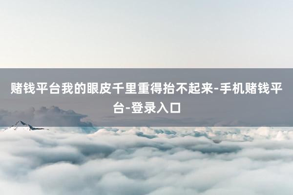 赌钱平台我的眼皮千里重得抬不起来-手机赌钱平台-登录入口