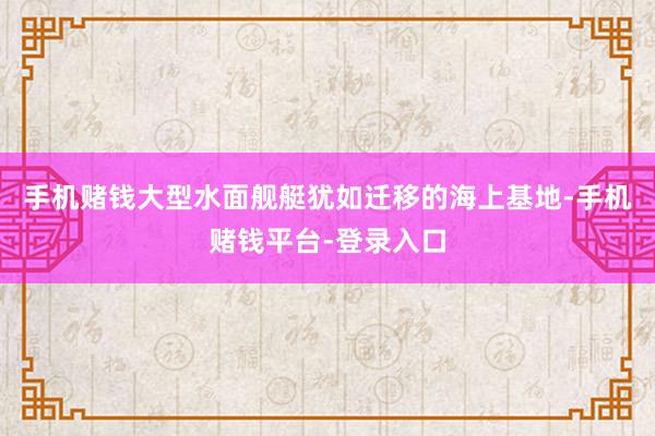 手机赌钱大型水面舰艇犹如迁移的海上基地-手机赌钱平台-登录入口