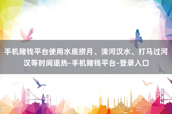 手机赌钱平台使用水底捞月、清河汉水、打马过河汉等时间退热-手机赌钱平台-登录入口